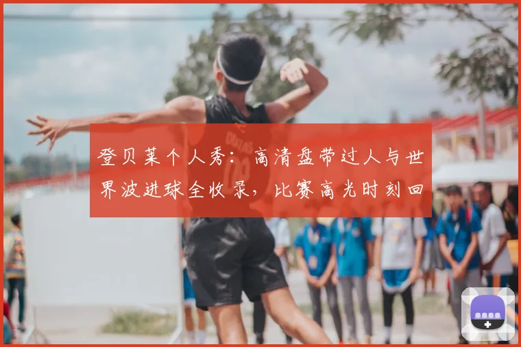 登贝莱个人秀:高清盘带过人与世界波进球全收录,比赛高光时刻回顾