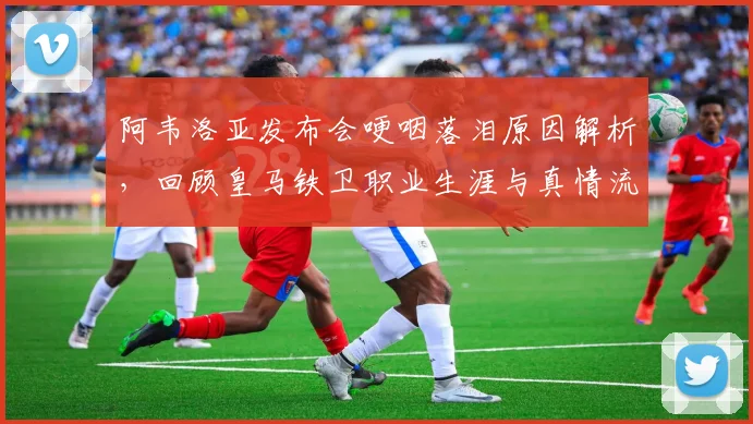 阿韦洛亚发布会哽咽落泪原因解析，回顾皇马铁卫职业生涯与真情流露