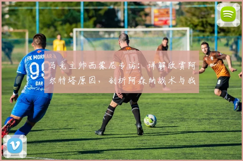 马竞主帅西蒙尼专访：详解欣赏阿尔特塔原因，剖析阿森纳战术与我为何是其粉丝