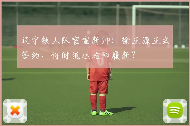 辽宁铁人队官宣新帅:徐正源正式签约,何时抵达沈阳履新?