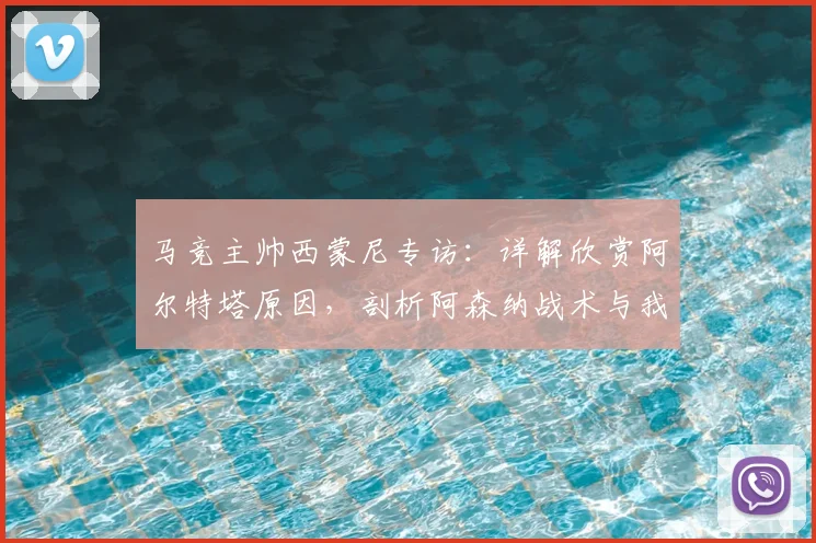 马竞主帅西蒙尼专访：详解欣赏阿尔特塔原因，剖析阿森纳战术与我为何是其粉丝